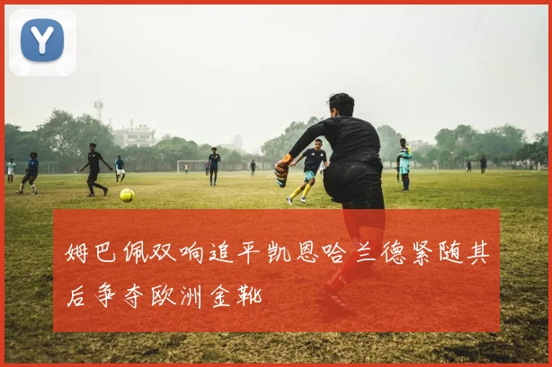 姆巴佩双响追平凯恩哈兰德紧随其后争夺欧洲金靴
