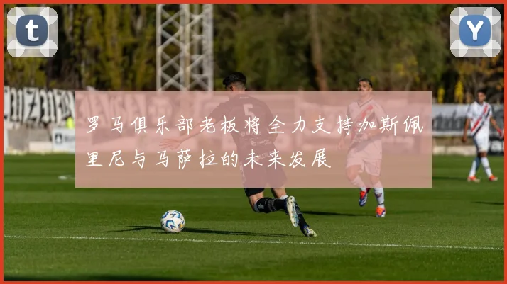 罗马俱乐部老板将全力支持加斯佩里尼与马萨拉的未来发展