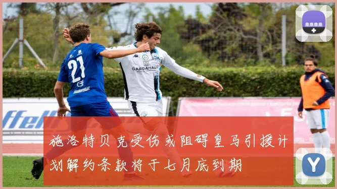 施洛特贝克受伤或阻碍皇马引援计划解约条款将于七月底到期