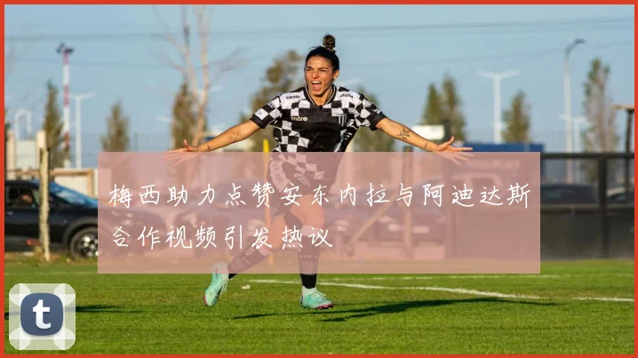 梅西助力点赞安东内拉与阿迪达斯合作视频引发热议