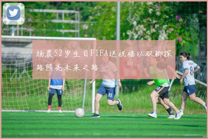 杨晨52岁生日FIFA送祝福以双脚探路照亮未来之路