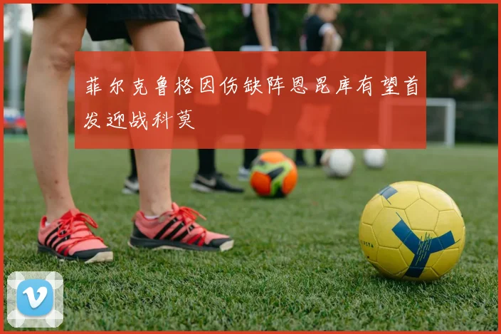 菲尔克鲁格因伤缺阵恩昆库有望首发迎战科莫