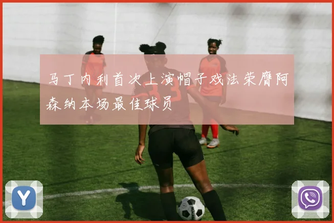 马丁内利首次上演帽子戏法荣膺阿森纳本场最佳球员