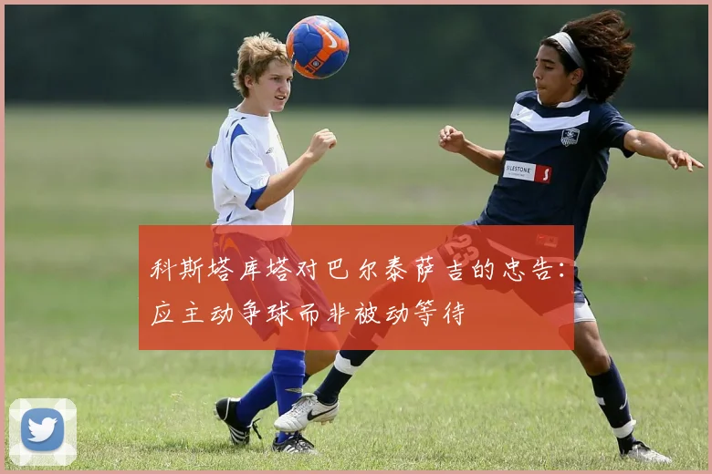 科斯塔库塔对巴尔泰萨吉的忠告：应主动争球而非被动等待