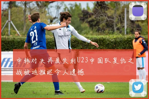 中韩对决再度失利U23中国队复仇之战被迫推迟令人遗憾