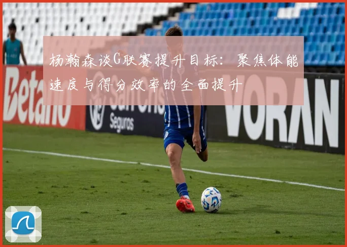 杨瀚森谈G联赛提升目标：聚焦体能速度与得分效率的全面提升