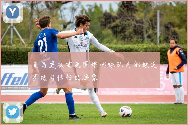 皇马更衣室氛围堪忧球队内部缺乏团结与信任的迹象
