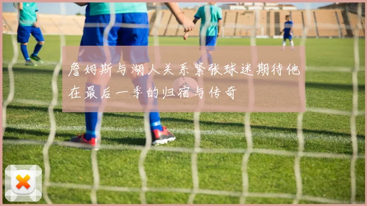 詹姆斯与湖人关系紧张球迷期待他在最后一季的归宿与传奇