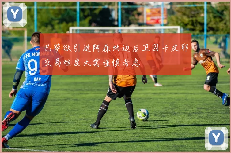 巴萨欲引进阿森纳边后卫因卡皮耶交易难度大需谨慎考虑