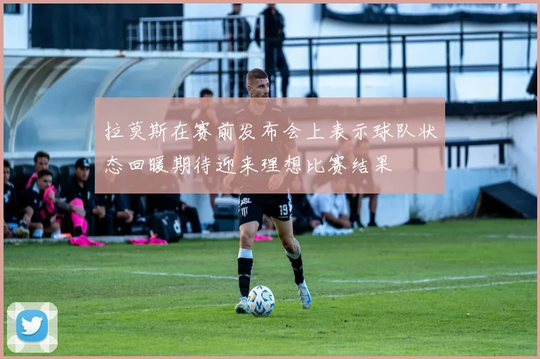拉莫斯在赛前发布会上表示球队状态回暖期待迎来理想比赛结果