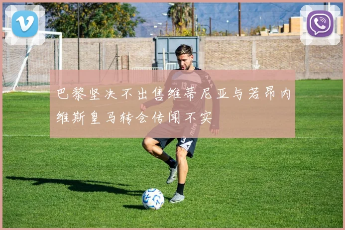 巴黎坚决不出售维蒂尼亚与若昂内维斯皇马转会传闻不实